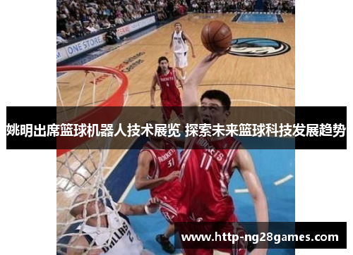 姚明出席篮球机器人技术展览 探索未来篮球科技发展趋势 姚明出席篮球机器人技术展览 探索未来篮球科技发展趋势