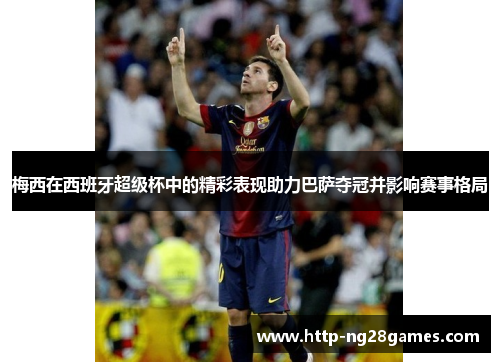 梅西在西班牙超级杯中的精彩表现助力巴萨夺冠并影响赛事格局 梅西在西班牙超级杯中的精彩表现助力巴萨夺冠并影响赛事格局