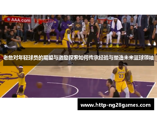 老詹对年轻球员的期望与激励探索如何传承经验与塑造未来篮球领袖 老詹对年轻球员的期望与激励探索如何传承经验与塑造未来篮球领袖