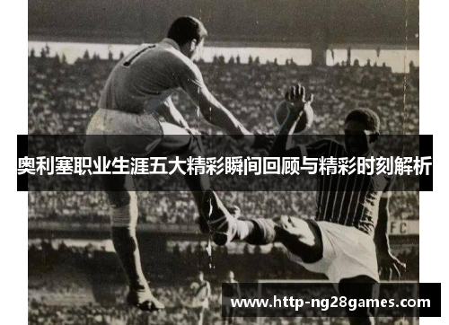 奥利塞职业生涯五大精彩瞬间回顾与精彩时刻解析 奥利塞职业生涯五大精彩瞬间回顾与精彩时刻解析