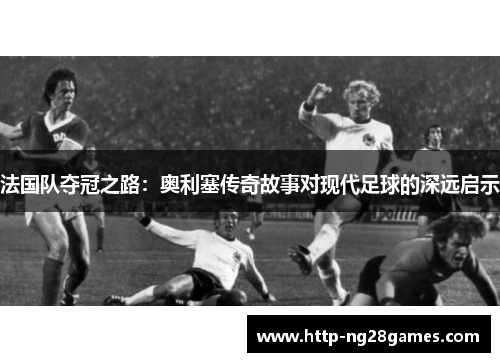 法国队夺冠之路:奥利塞传奇故事对现代足球的深远启示 法国队夺冠之路:奥利塞传奇故事对现代足球的深远启示