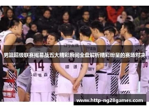 男篮超级联赛揭幕战五大精彩瞬间全盘解析精彩纷呈的赛场对决 男篮超级联赛揭幕战五大精彩瞬间全盘解析精彩纷呈的赛场对决