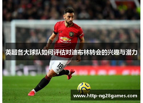 英超各大球队如何评估对迪布林转会的兴趣与潜力 英超各大球队如何评估对迪布林转会的兴趣与潜力