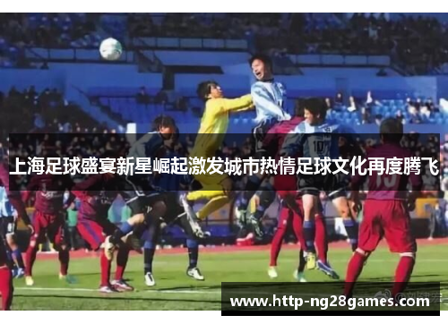上海足球盛宴新星崛起激发城市热情足球文化再度腾飞 上海足球盛宴新星崛起激发城市热情足球文化再度腾飞