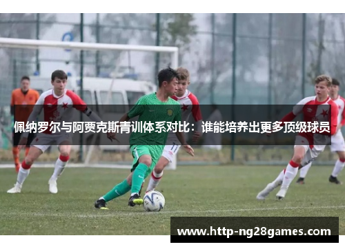 佩纳罗尔与阿贾克斯青训体系对比:谁能培养出更多顶级球员 佩纳罗尔与阿贾克斯青训体系对比:谁能培养出更多顶级球员