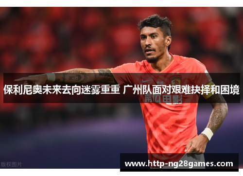 保利尼奥未来去向迷雾重重 广州队面对艰难抉择和困境