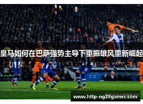 皇马如何在巴萨强势主导下重振雄风重新崛起 皇马如何在巴萨强势主导下重振雄风重新崛起