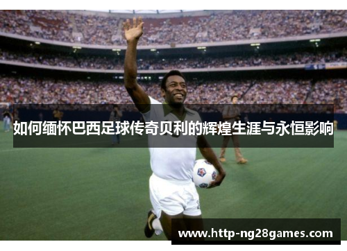 如何缅怀巴西足球传奇贝利的辉煌生涯与永恒影响 如何缅怀巴西足球传奇贝利的辉煌生涯与永恒影响