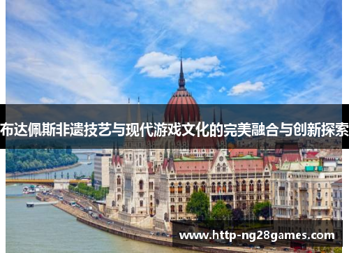 布达佩斯非遗技艺与现代游戏文化的完美融合与创新探索 布达佩斯非遗技艺与现代游戏文化的完美融合与创新探索