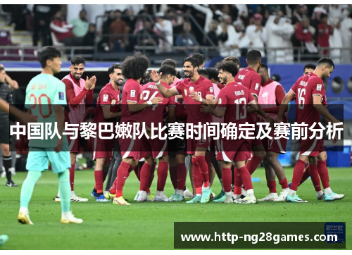 中国队与黎巴嫩队比赛时间确定及赛前分析 中国队与黎巴嫩队比赛时间确定及赛前分析