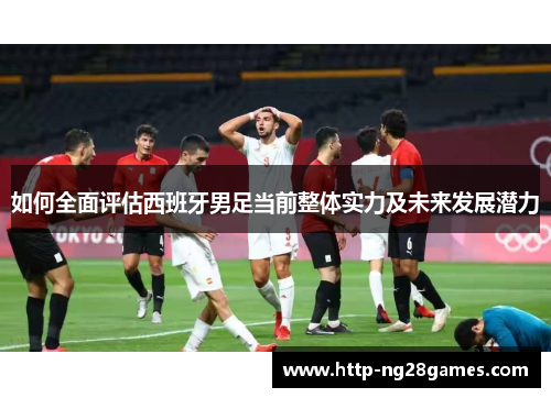 如何全面评估西班牙男足当前整体实力及未来发展潜力 如何全面评估西班牙男足当前整体实力及未来发展潜力