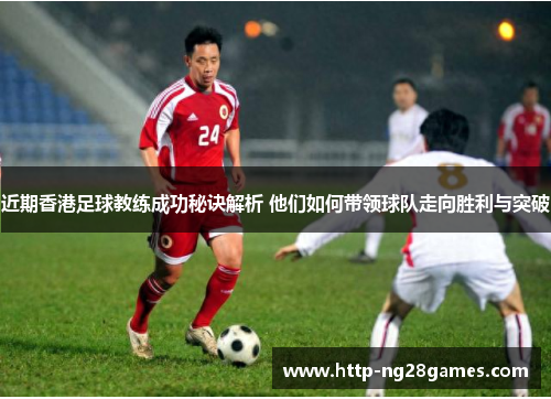 近期香港足球教练成功秘诀解析 他们如何带领球队走向胜利与突破 近期香港足球教练成功秘诀解析 他们如何带领球队走向胜利与突破