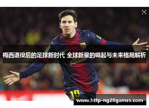 梅西退役后的足球新时代 全球新星的崛起与未来格局解析